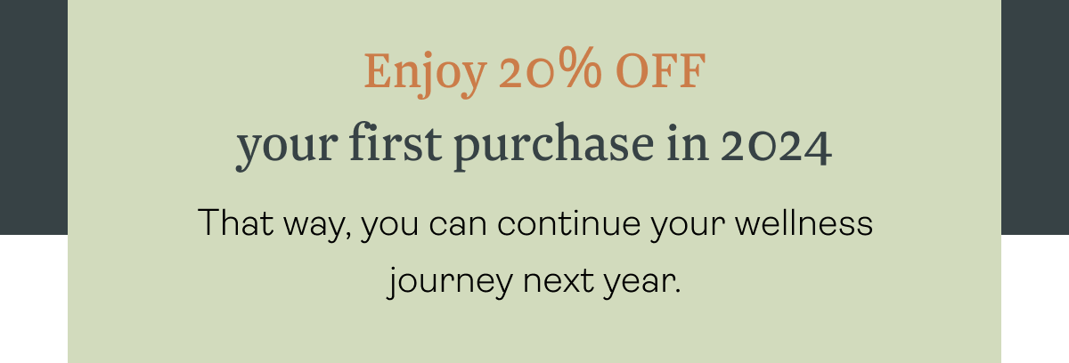 Enjoy 20% OFF your first purchase in 2024 That way, you can continue your wellness journey next year.