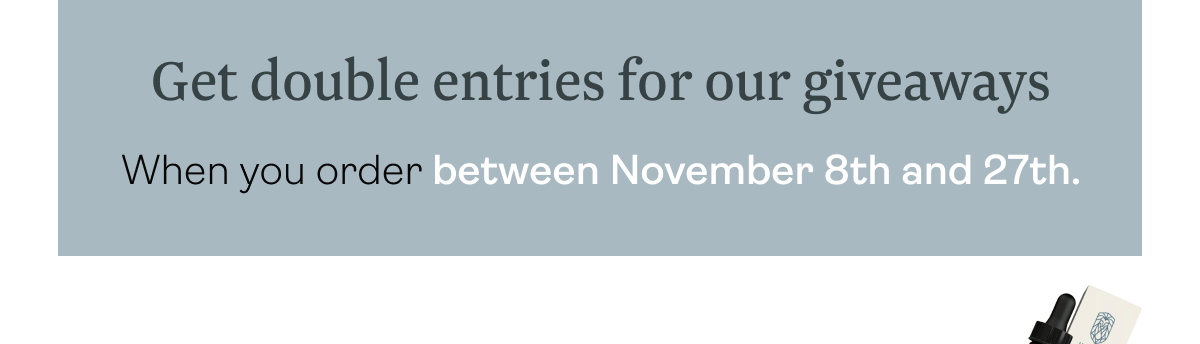 Get double entries for our giveaways When you order between November 8th and 27th.