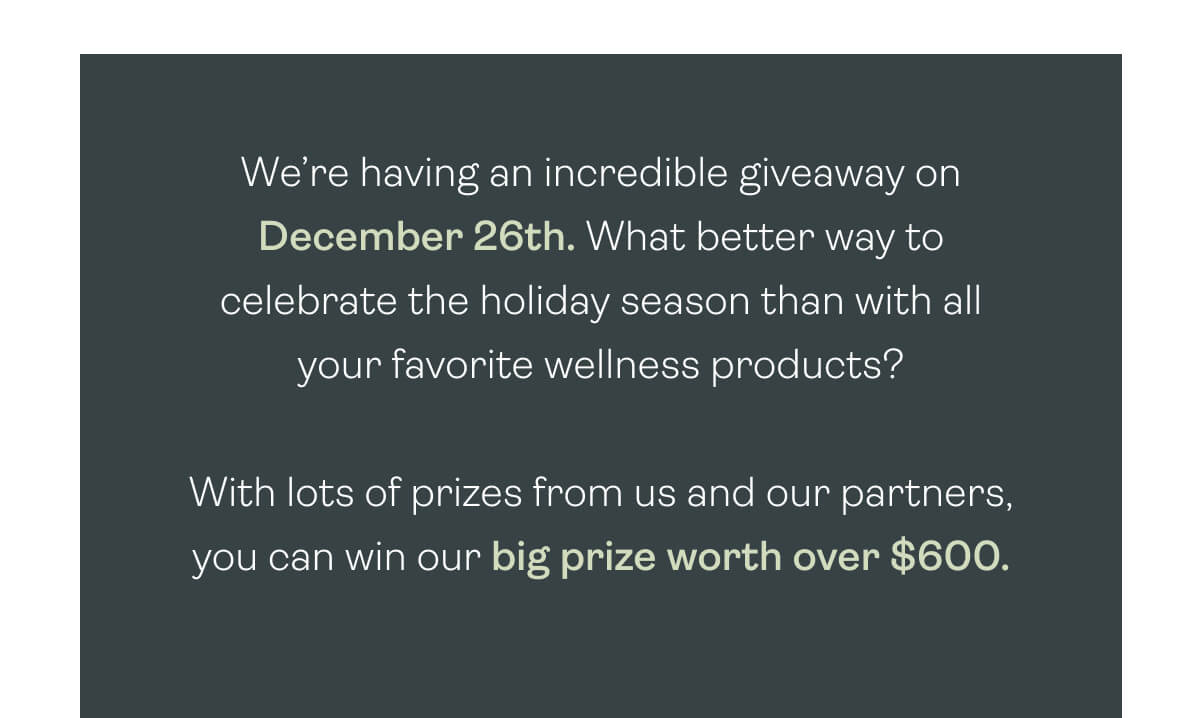 We’re having an incredible giveaway on December 26th. What better way to celebrate the holiday season than with all your favorite wellness products?