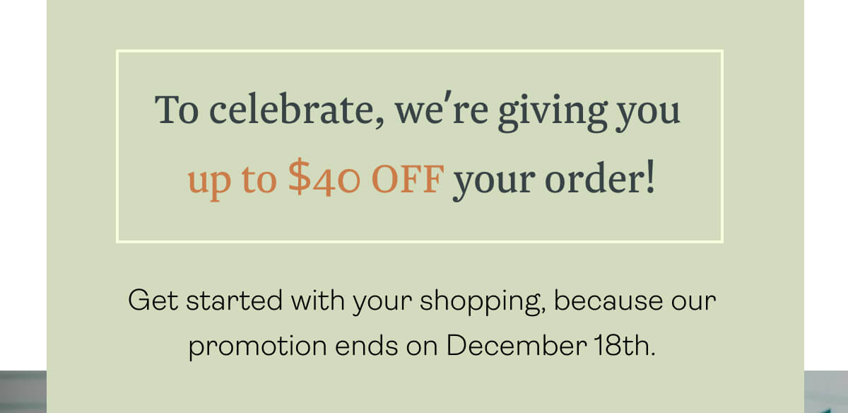 To celebrate, we’re giving you up to $40 OFF your order! Get started with your shopping, because our promotion ends on December 18th.