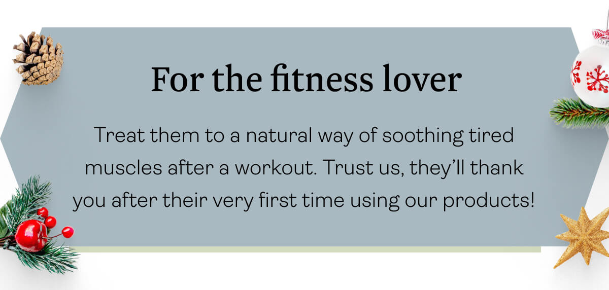 For the fitness lover Treat them to a natural way of soothing tired muscles after a workout. Trust us, they’ll thank you after their very first time using our products!