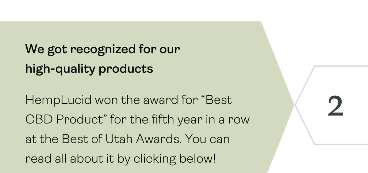 We got recognized for our high-quality products HempLucid won the award for “Best CBD Product” for the fifth year in a row at the Best of Utah Awards. You can read all about it by clicking below!