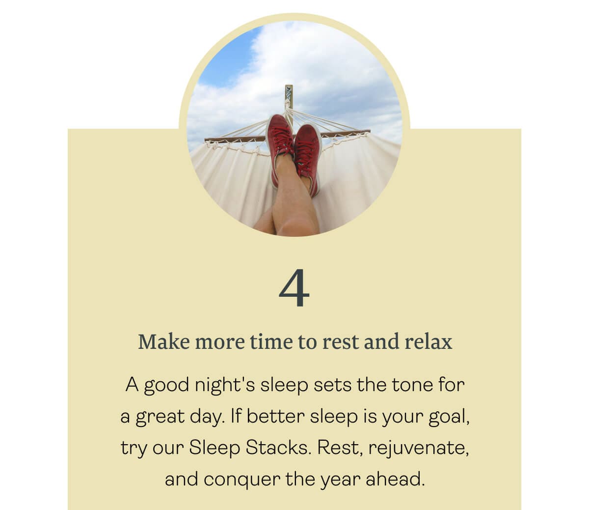 Make more time to rest and relax — A good night's sleep sets the tone for a great day. If better sleep is your goal, try our Sleep Stacks. Rest, rejuvenate, and conquer the year ahead.