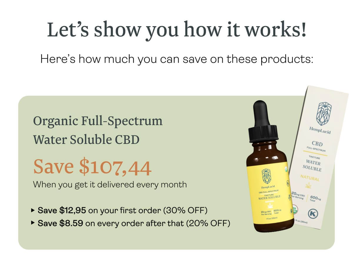 Let’s show you how it works! Here’s how much you can save on these products: Organic Full-Spectrum Water Soluble CBD  Save $107,44 When you get it delivered every month