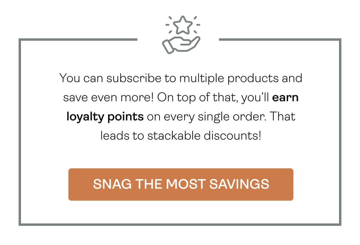 You can subscribe to multiple products and save even more! On top of that, you’ll earn loyalty points on every single order. That leads to stackable discounts!