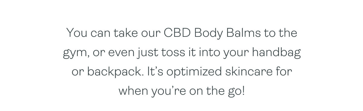 You can take our CBD Body Balms to the gym, or even just toss it into your handbag or backpack. It’s optimized skincare for when you’re on the go!